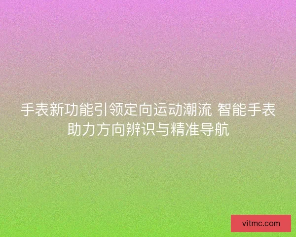 手表新功能引领定向运动潮流 智能手表助力方向辨识与精准导航