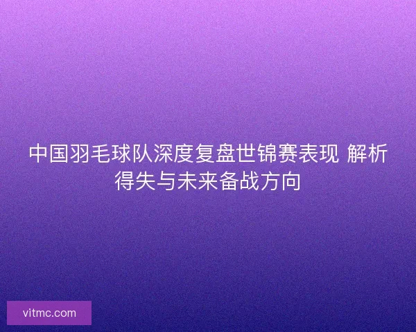 中国羽毛球队深度复盘世锦赛表现 解析得失与未来备战方向