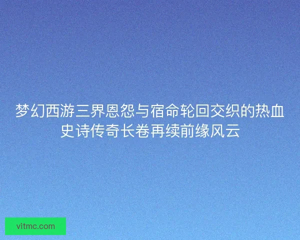 梦幻西游三界恩怨与宿命轮回交织的热血史诗传奇长卷再续前缘风云