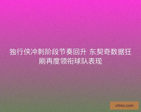 独行侠冲刺阶段节奏回升 东契奇数据狂刷再度领衔球队表现