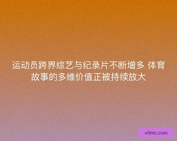 运动员跨界综艺与纪录片不断增多 体育故事的多维价值正被持续放大