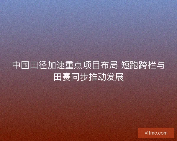 中国田径加速重点项目布局 短跑跨栏与田赛同步推动发展