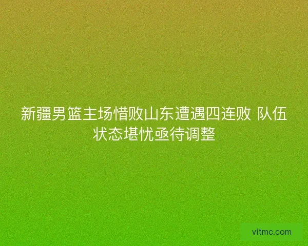 新疆男篮主场惜败山东遭遇四连败 队伍状态堪忧亟待调整