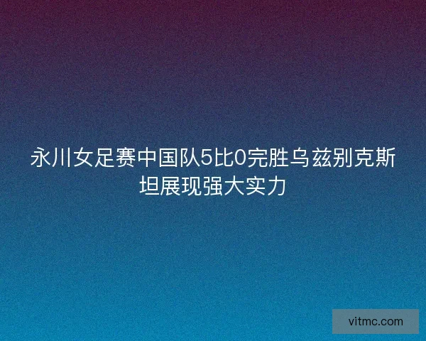 永川女足赛中国队5比0完胜乌兹别克斯坦展现强大实力