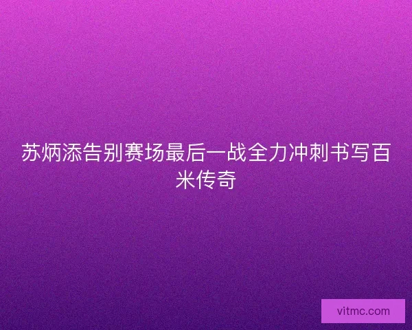 苏炳添告别赛场最后一战全力冲刺书写百米传奇