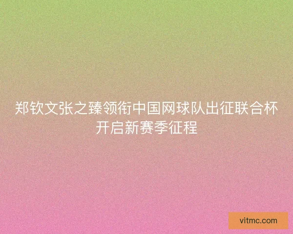 郑钦文张之臻领衔中国网球队出征联合杯开启新赛季征程