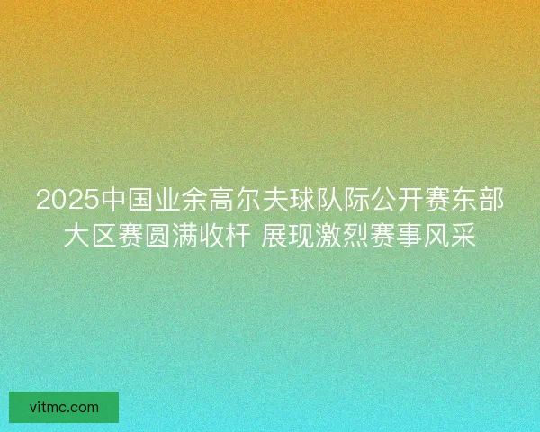 2025中国业余高尔夫球队际公开赛东部大区赛圆满收杆 展现激烈赛事风采