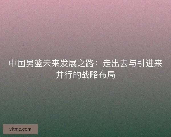 中国男篮未来发展之路：走出去与引进来并行的战略布局