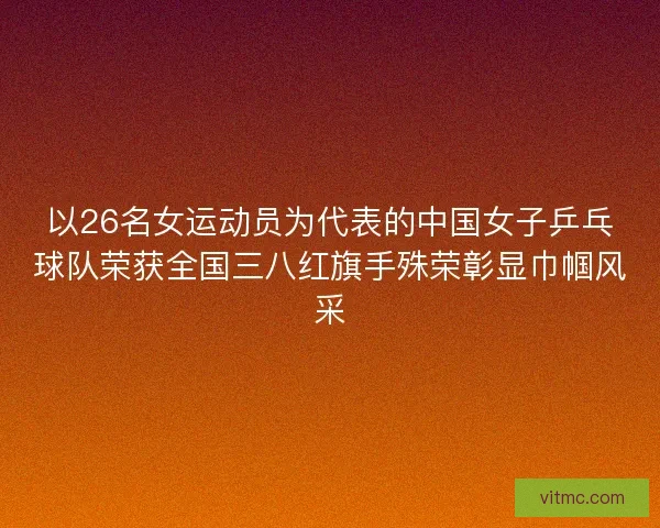 以26名女运动员为代表的中国女子乒乓球队荣获全国三八红旗手殊荣彰显巾帼风采
