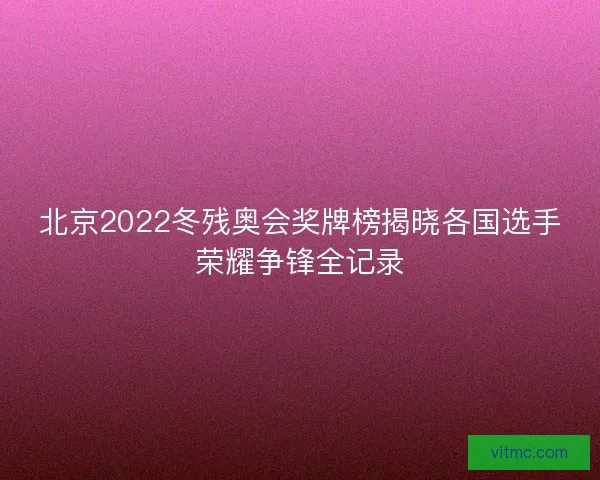 北京2022冬残奥会奖牌榜揭晓各国选手荣耀争锋全记录