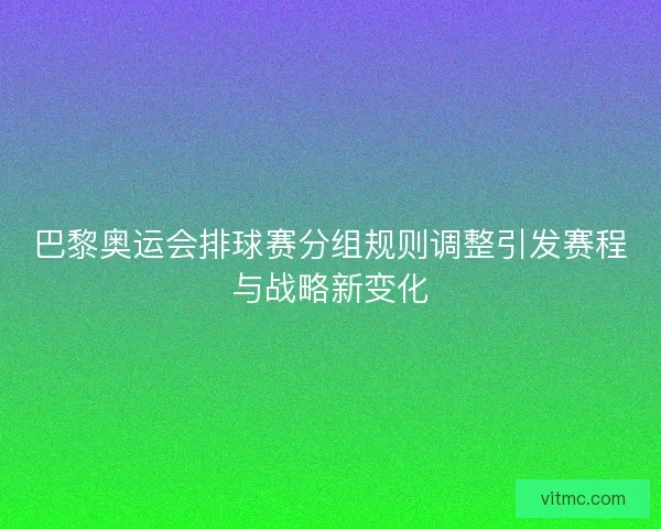 巴黎奥运会排球赛分组规则调整引发赛程与战略新变化
