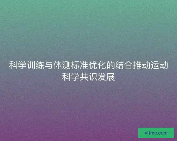 科学训练与体测标准优化的结合推动运动科学共识发展