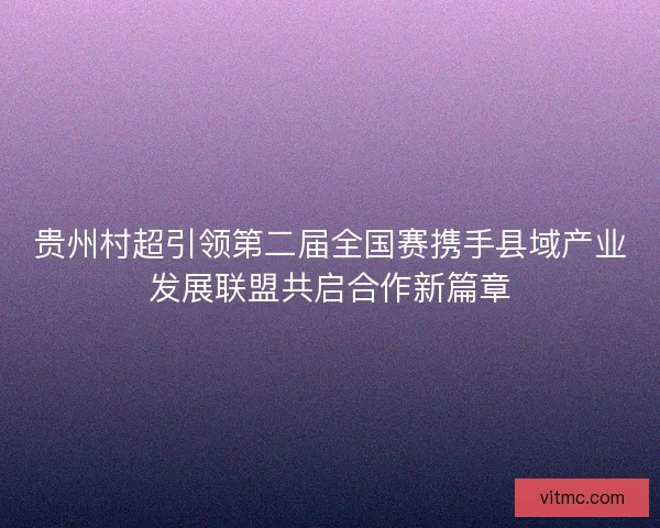 贵州村超引领第二届全国赛携手县域产业发展联盟共启合作新篇章