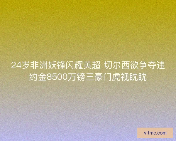 24岁非洲妖锋闪耀英超 切尔西欲争夺违约金8500万镑三豪门虎视眈眈