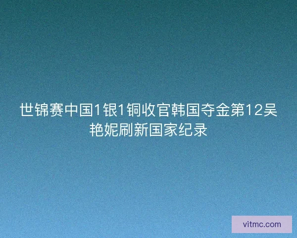 世锦赛中国1银1铜收官韩国夺金第12吴艳妮刷新国家纪录 世锦赛中国1银1铜收官韩国夺金第12吴艳妮刷新国家纪录