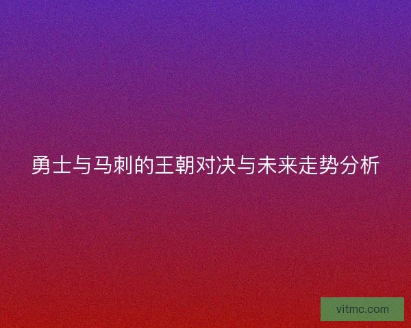 勇士与马刺的王朝对决与未来走势分析 勇士与马刺的王朝对决与未来走势分析