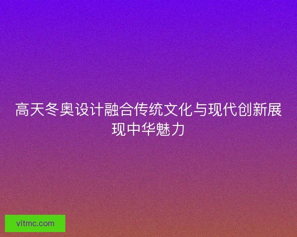 高天冬奥设计融合传统文化与现代创新展现中华魅力 高天冬奥设计融合传统文化与现代创新展现中华魅力