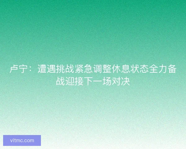 卢宁:遭遇挑战紧急调整休息状态全力备战迎接下一场对决 卢宁:遭遇挑战紧急调整休息状态全力备战迎接下一场对决
