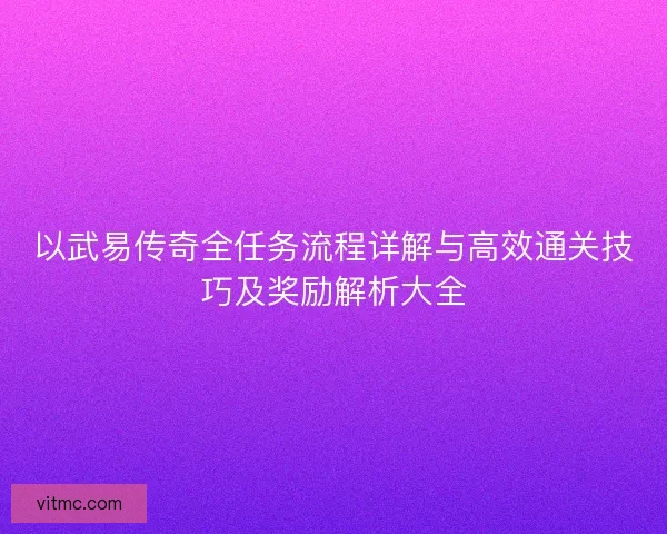 以武易传奇全任务流程详解与高效通关技巧及奖励解析大全 以武易传奇全任务流程详解与高效通关技巧及奖励解析大全