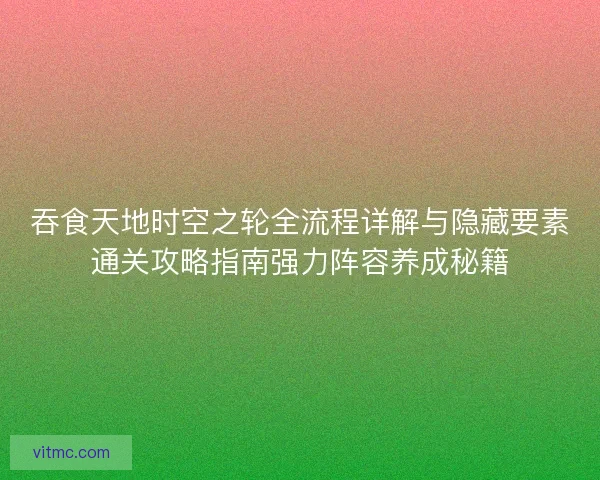 吞食天地时空之轮全流程详解与隐藏要素通关攻略指南强力阵容养成秘籍 吞食天地时空之轮全流程详解与隐藏要素通关攻略指南强力阵容养成秘籍