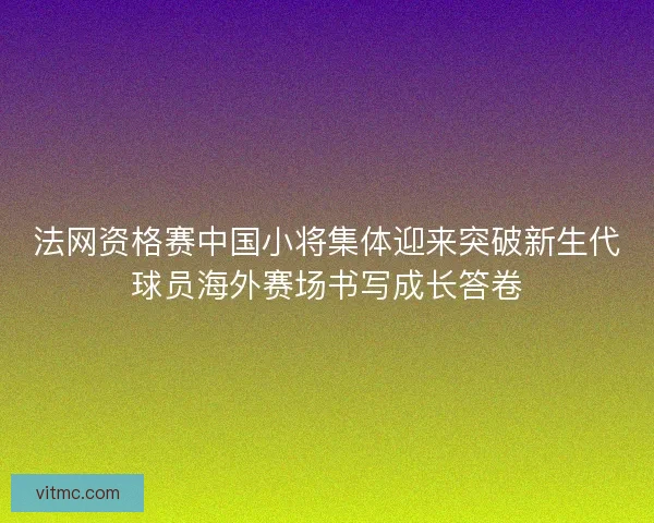 法网资格赛中国小将集体迎来突破新生代球员海外赛场书写成长答卷 法网资格赛中国小将集体迎来突破新生代球员海外赛场书写成长答卷