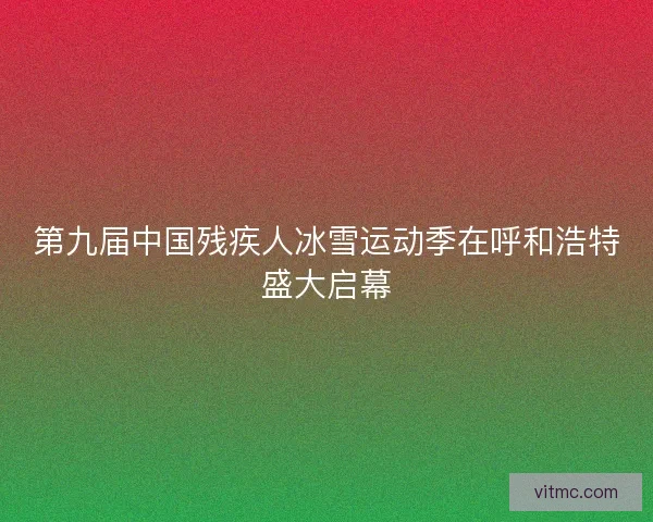 第九届中国残疾人冰雪运动季在呼和浩特盛大启幕