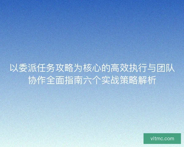 以委派任务攻略为核心的高效执行与团队协作全面指南六个实战策略解析 以委派任务攻略为核心的高效执行与团队协作全面指南六个实战策略解析
