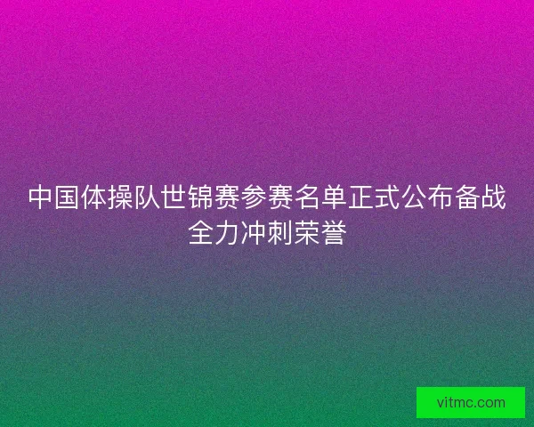 中国体操队世锦赛参赛名单正式公布备战全力冲刺荣誉 中国体操队世锦赛参赛名单正式公布备战全力冲刺荣誉