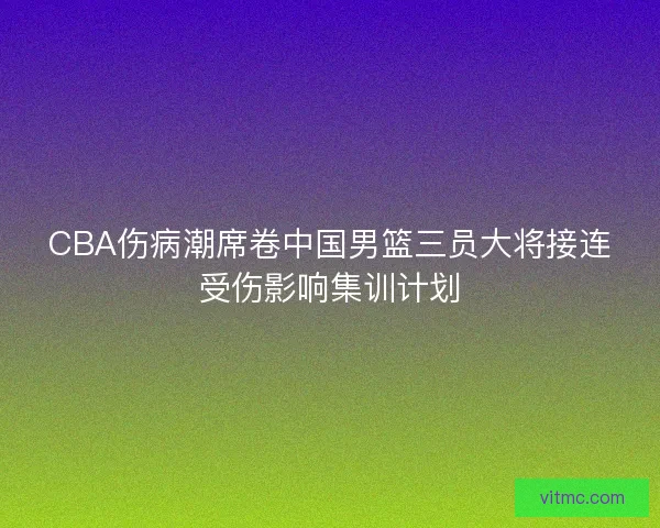 CBA伤病潮席卷中国男篮三员大将接连受伤影响集训计划