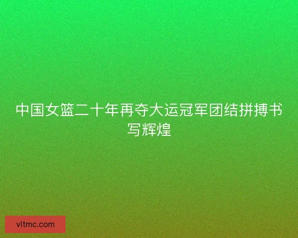 中国女篮二十年再夺大运冠军团结拼搏书写辉煌